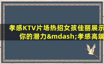 孝感KTV片场热招女孩佳丽展示你的潜力—孝感高端夜场内部急聘不缺客源不缺生意